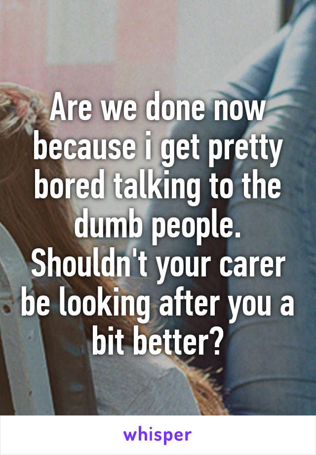 Are we done now because i get pretty bored talking to the dumb people.
Shouldn't your carer be looking after you a bit better?