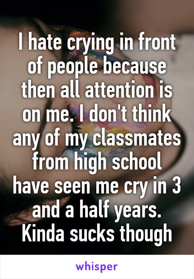 I hate crying in front of people because then all attention is on me. I don't think any of my classmates from high school have seen me cry in 3 and a half years. Kinda sucks though