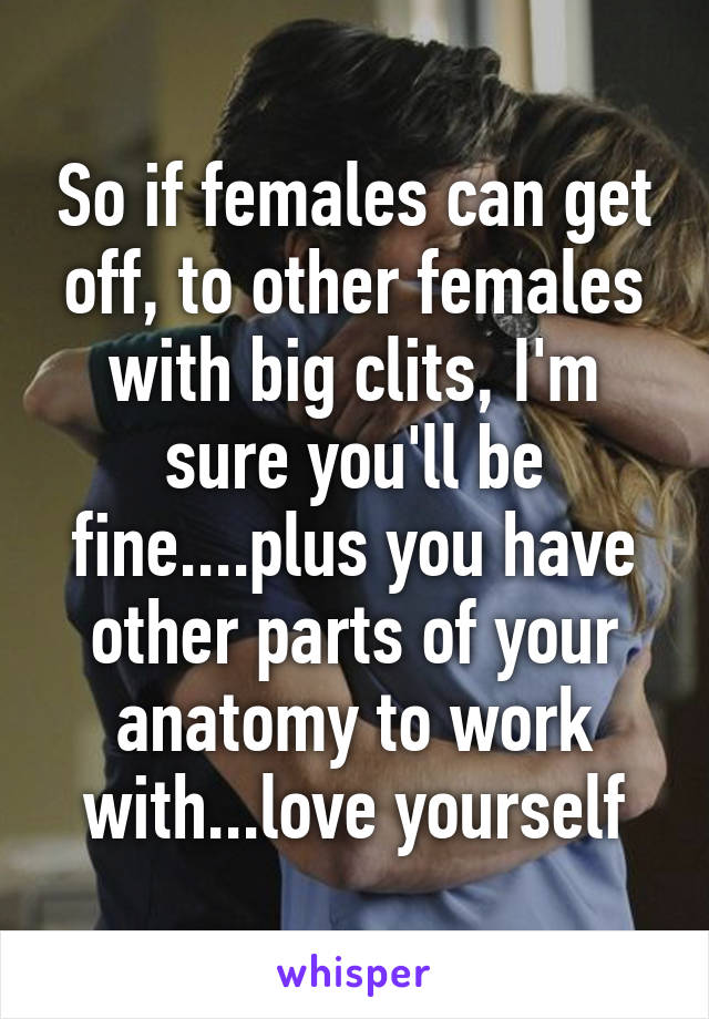 So if females can get off, to other females with big clits, I'm sure you'll be fine....plus you have other parts of your anatomy to work with...love yourself