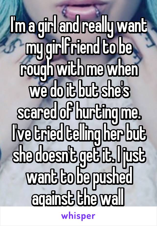 I'm a girl and really want my girlfriend to be rough with me when we do it but she's scared of hurting me. I've tried telling her but she doesn't get it. I just want to be pushed against the wall 