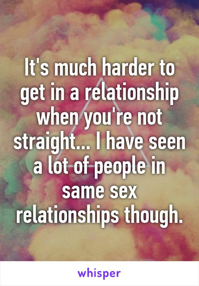 It's much harder to get in a relationship when you're not straight... I have seen a lot of people in same sex relationships though.