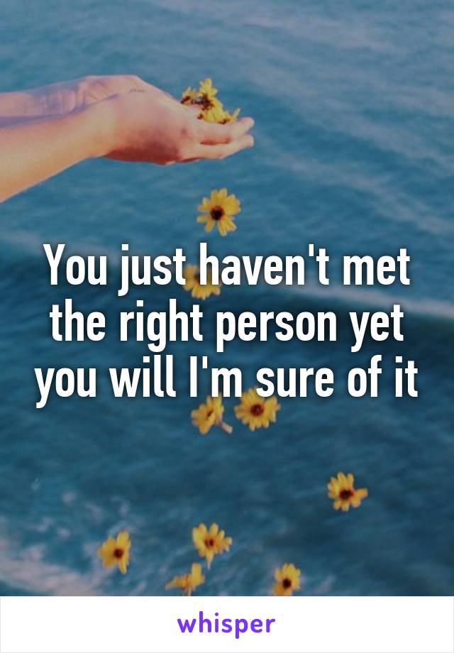 You just haven't met the right person yet you will I'm sure of it