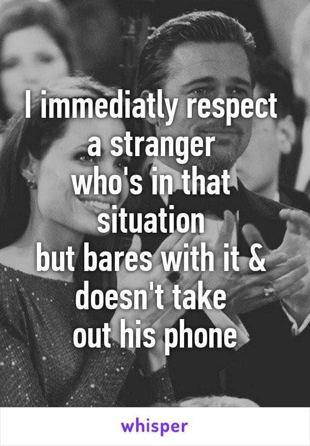 I immediatly respect 
a stranger 
who's in that 
situation 
but bares with it & 
doesn't take 
out his phone