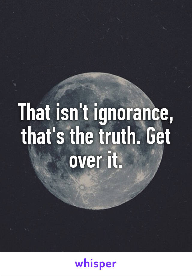 That isn't ignorance, that's the truth. Get over it.