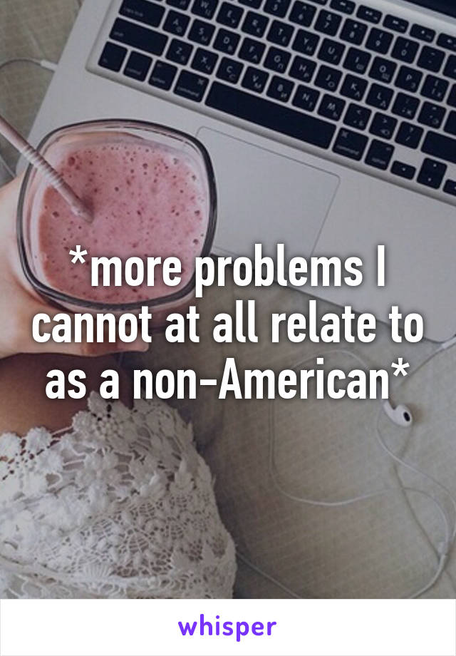 *more problems I cannot at all relate to as a non-American*