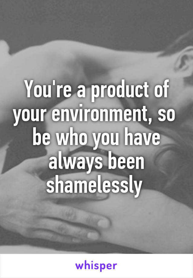 You're a product of your environment, so  be who you have always been shamelessly 