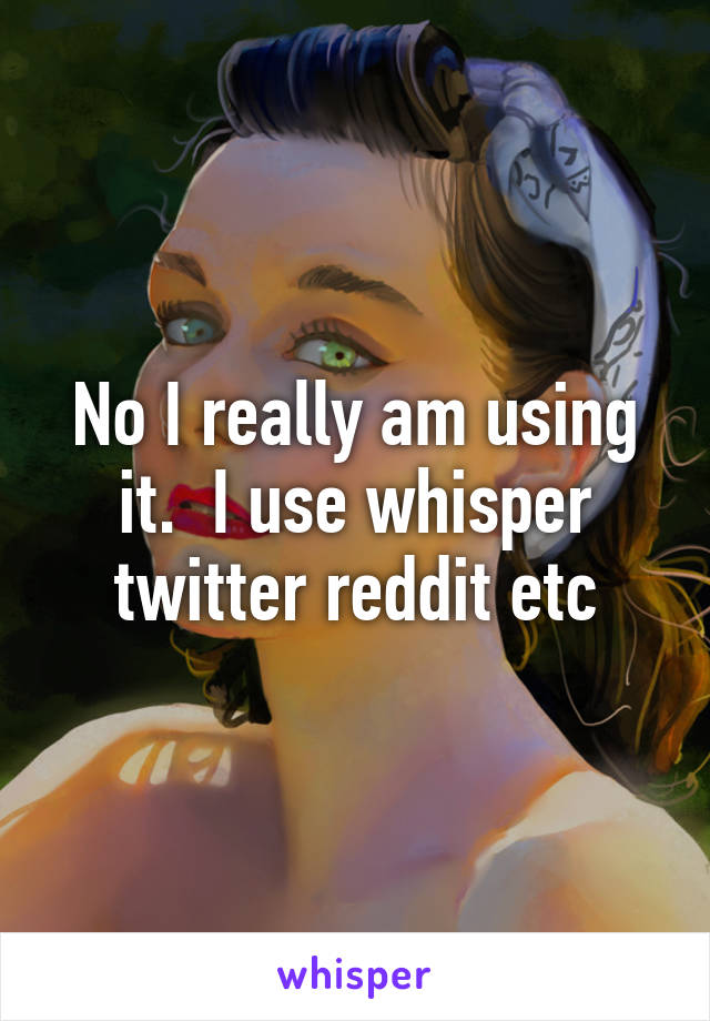 No I really am using it.  I use whisper twitter reddit etc