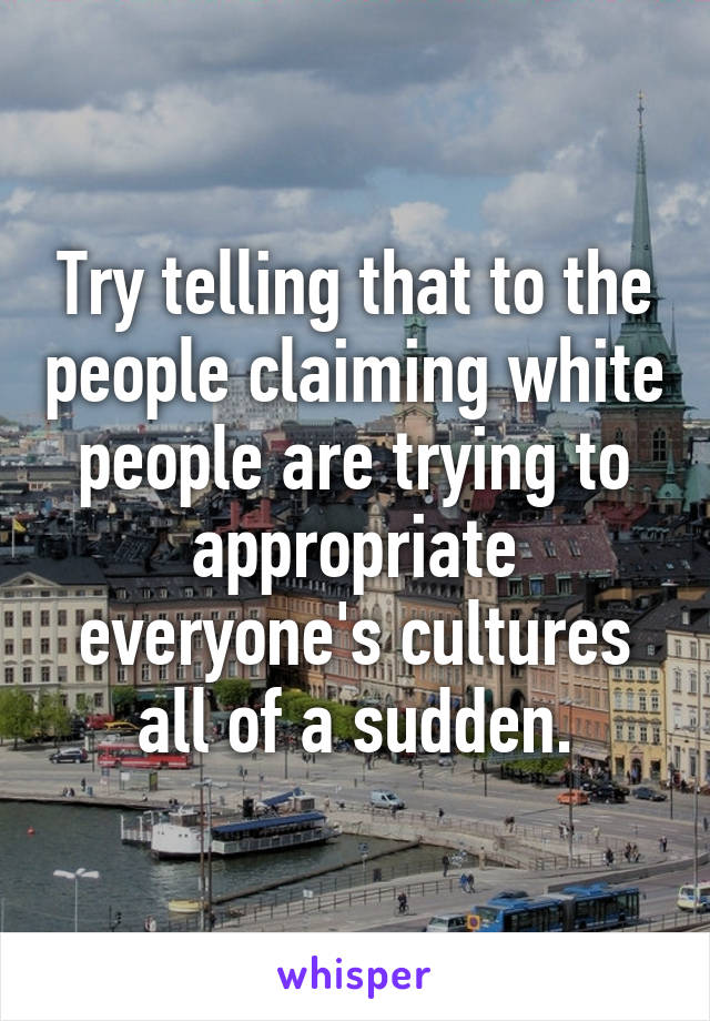 Try telling that to the people claiming white people are trying to appropriate everyone's cultures all of a sudden.