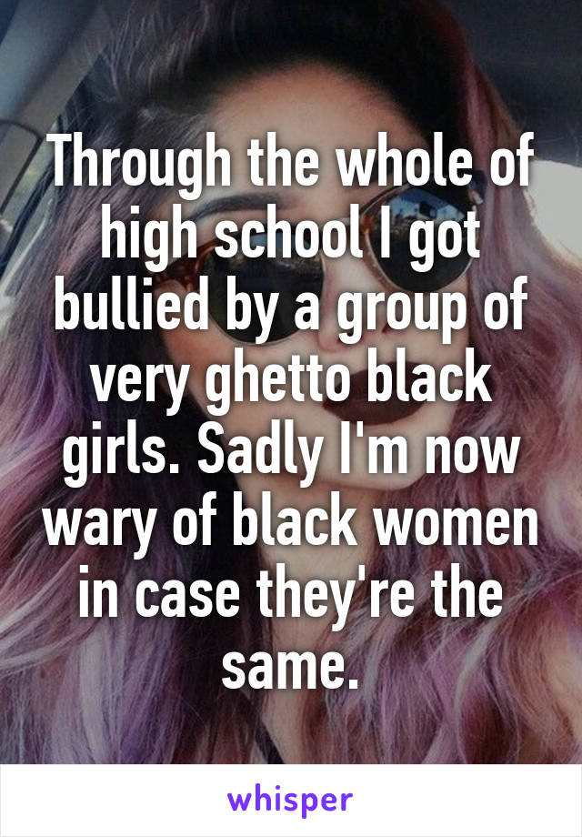 Through the whole of high school I got bullied by a group of very ghetto black girls. Sadly I'm now wary of black women in case they're the same.