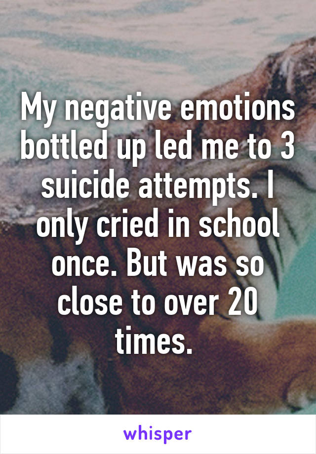 My negative emotions bottled up led me to 3 suicide attempts. I only cried in school once. But was so close to over 20 times. 