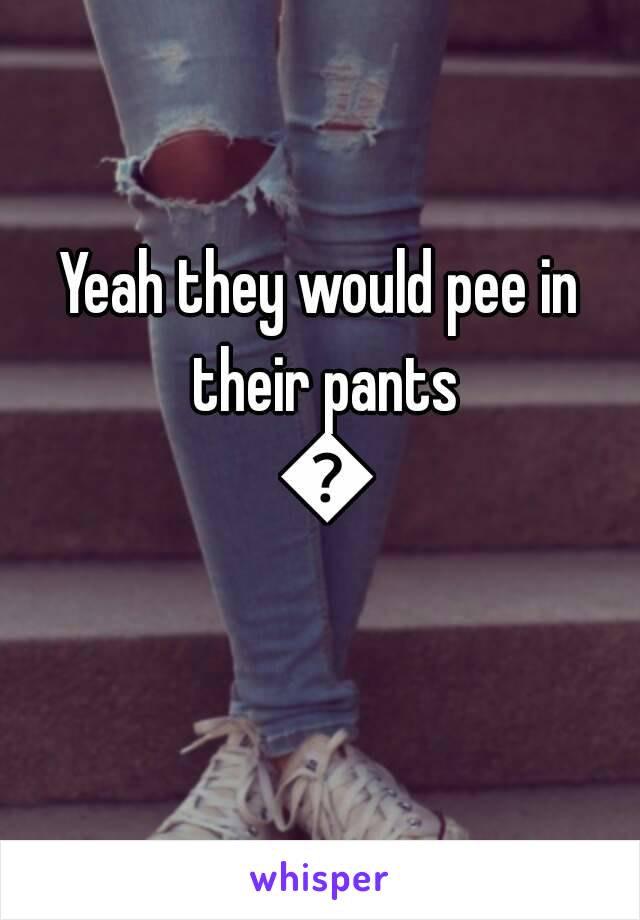 Yeah they would pee in their pants 😂