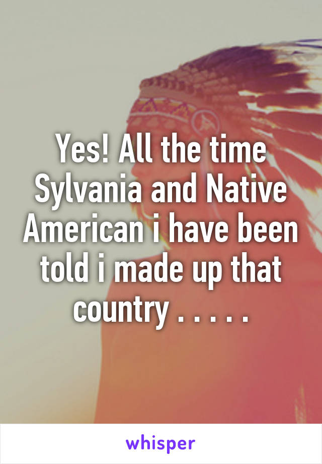 Yes! All the time Sylvania and Native American i have been told i made up that country . . . . .