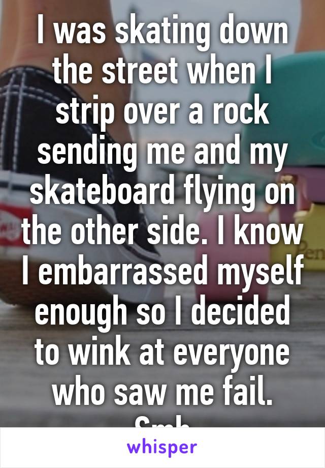 I was skating down the street when I strip over a rock sending me and my skateboard flying on the other side. I know I embarrassed myself enough so I decided to wink at everyone who saw me fail. Smh