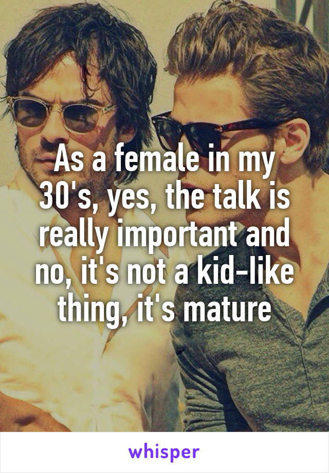 As a female in my 30's, yes, the talk is really important and no, it's not a kid-Iike thing, it's mature