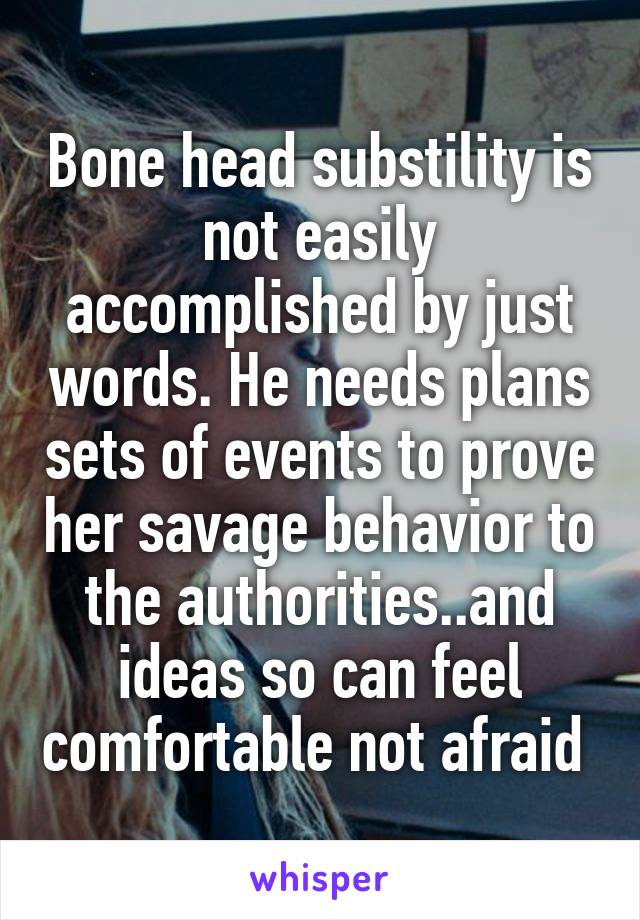 Bone head substility is not easily accomplished by just words. He needs plans sets of events to prove her savage behavior to the authorities..and ideas so can feel comfortable not afraid 