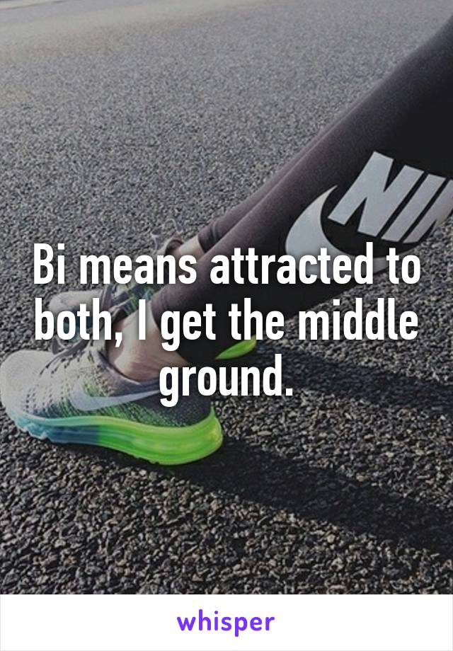 Bi means attracted to both, I get the middle ground.