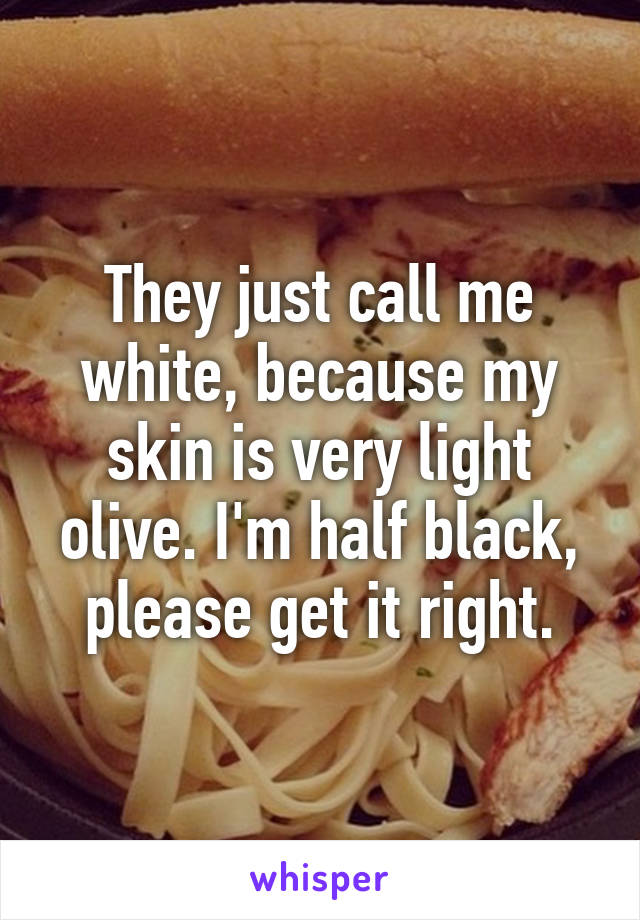 They just call me white, because my skin is very light olive. I'm half black, please get it right.