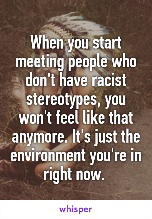 When you start meeting people who don't have racist stereotypes, you won't feel like that anymore. It's just the environment you're in right now. 