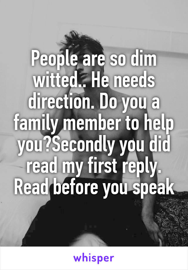 People are so dim witted.. He needs direction. Do you a family member to help you?Secondly you did read my first reply. Read before you speak 