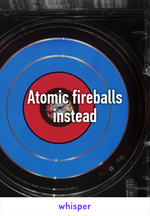 Atomic fireballs instead
