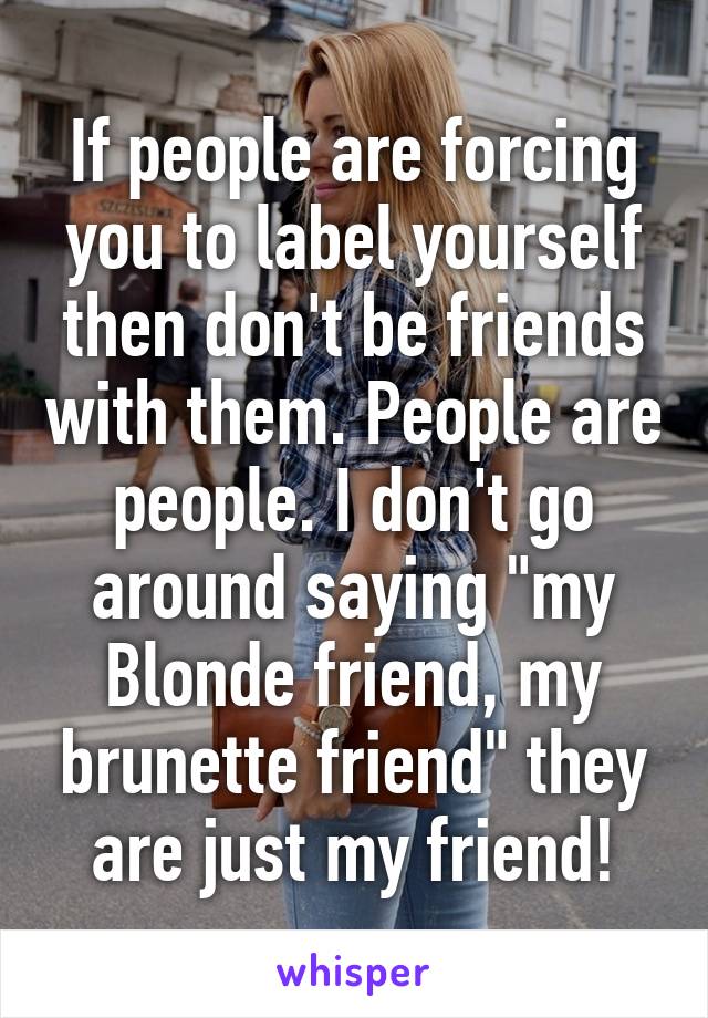 If people are forcing you to label yourself then don't be friends with them. People are people. I don't go around saying "my
Blonde friend, my brunette friend" they are just my friend!