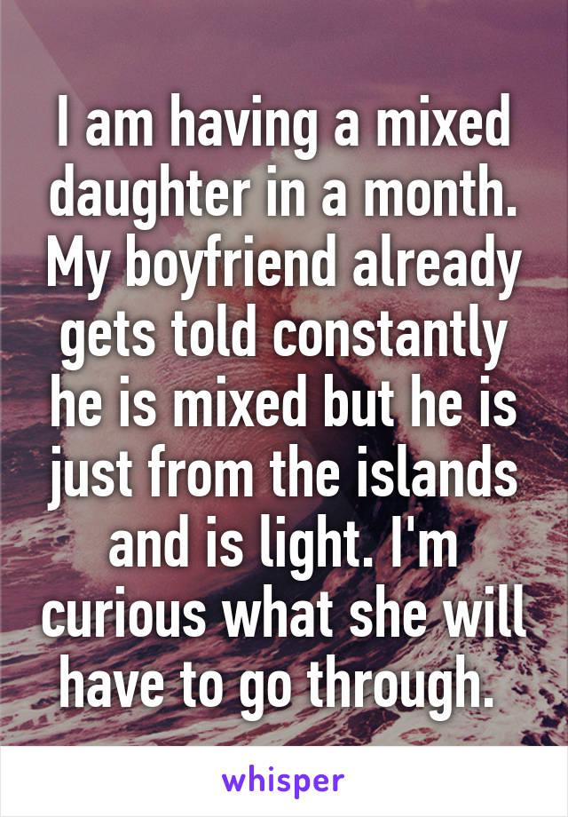 I am having a mixed daughter in a month. My boyfriend already gets told constantly he is mixed but he is just from the islands and is light. I'm curious what she will have to go through. 