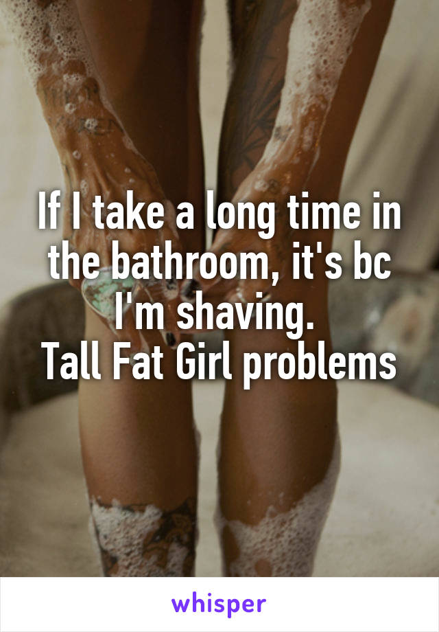 If I take a long time in the bathroom, it's bc I'm shaving. 
Tall Fat Girl problems 
