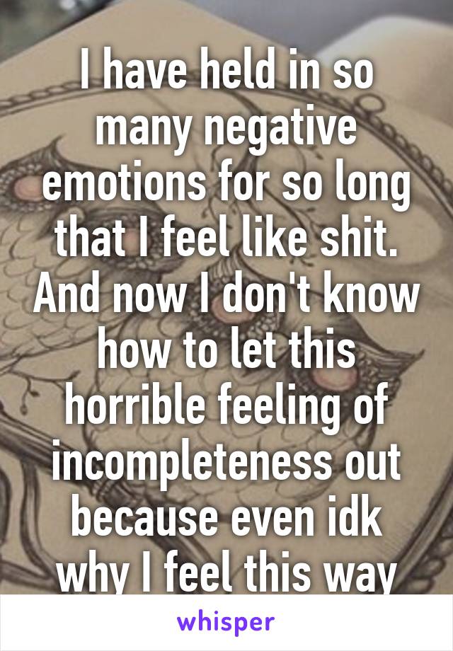 I have held in so many negative emotions for so long that I feel like shit. And now I don't know how to let this horrible feeling of incompleteness out because even idk why I feel this way