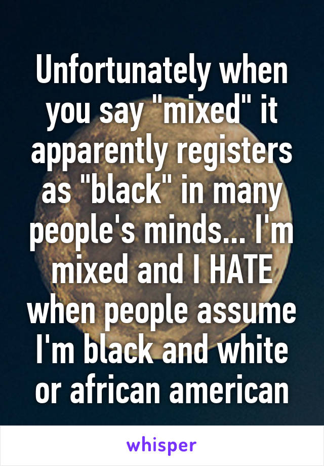 Unfortunately when you say "mixed" it apparently registers as "black" in many people's minds... I'm mixed and I HATE when people assume I'm black and white or african american