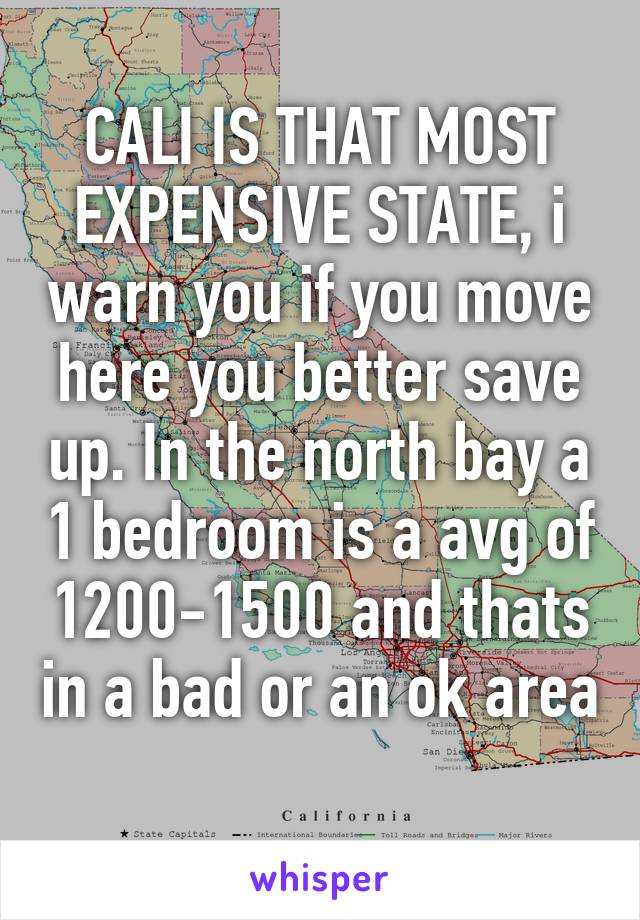 CALI IS THAT MOST EXPENSIVE STATE, i warn you if you move here you better save up. In the north bay a 1 bedroom is a avg of 1200-1500 and thats in a bad or an ok area 