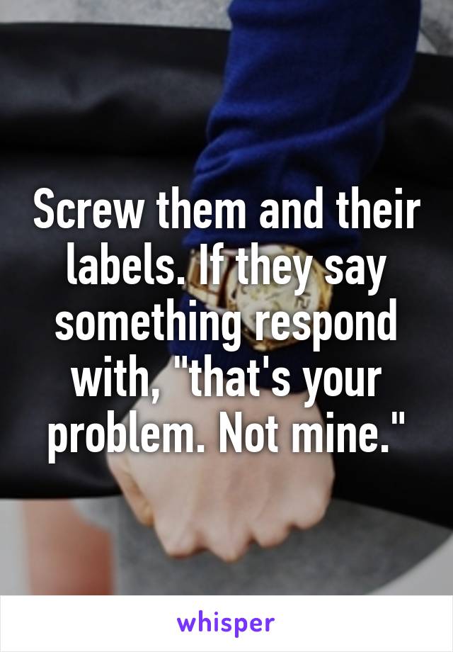 Screw them and their labels. If they say something respond with, "that's your problem. Not mine."