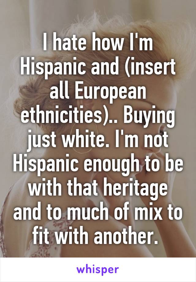 I hate how I'm
Hispanic and (insert all European ethnicities).. Buying just white. I'm not Hispanic enough to be with that heritage and to much of mix to fit with another. 