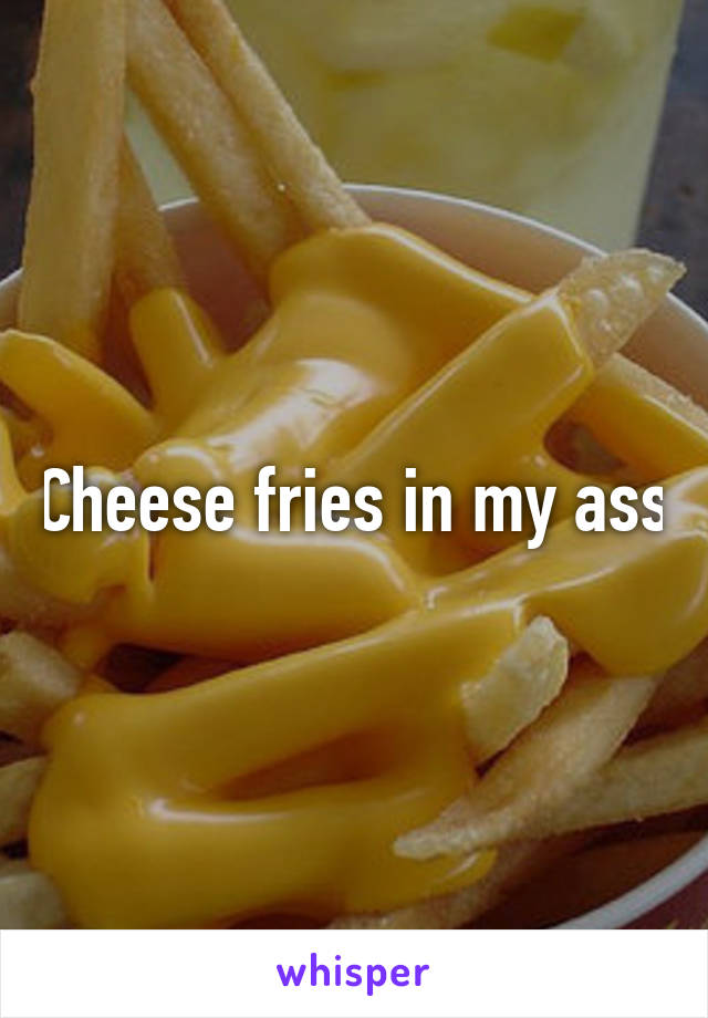 Cheese fries in my ass