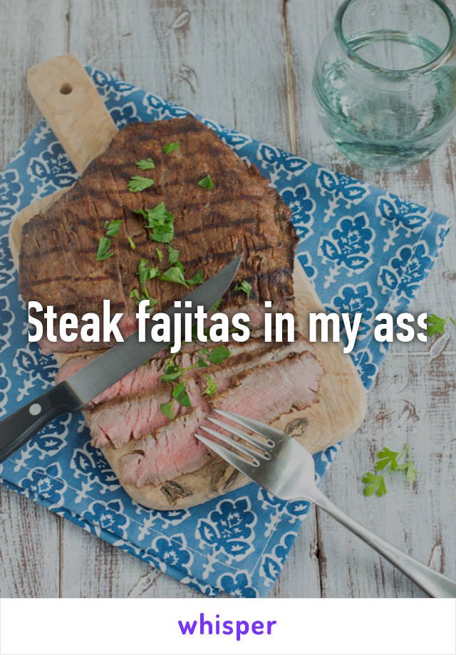 Steak fajitas in my ass