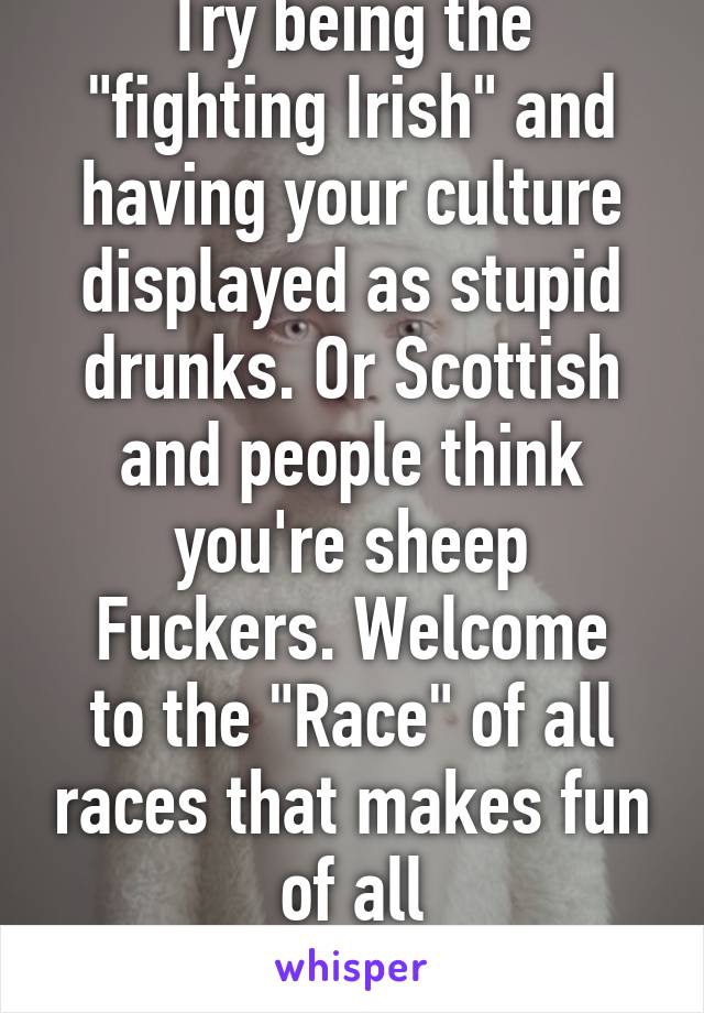 Try being the "fighting Irish" and having your culture displayed as stupid drunks. Or Scottish and people think you're sheep
Fuckers. Welcome to the "Race" of all races that makes fun of all
Its roots. 