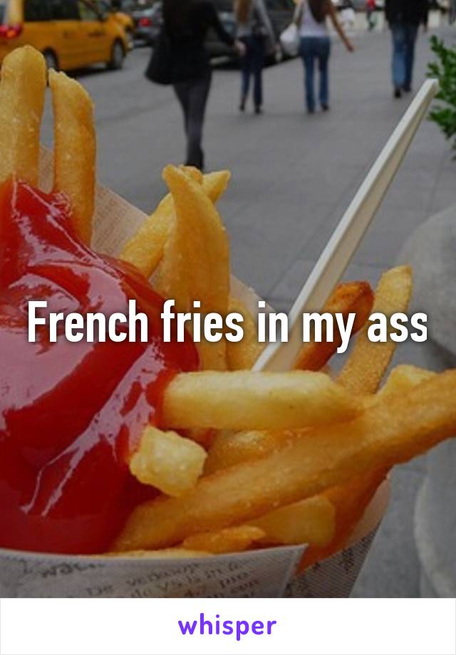 French fries in my ass