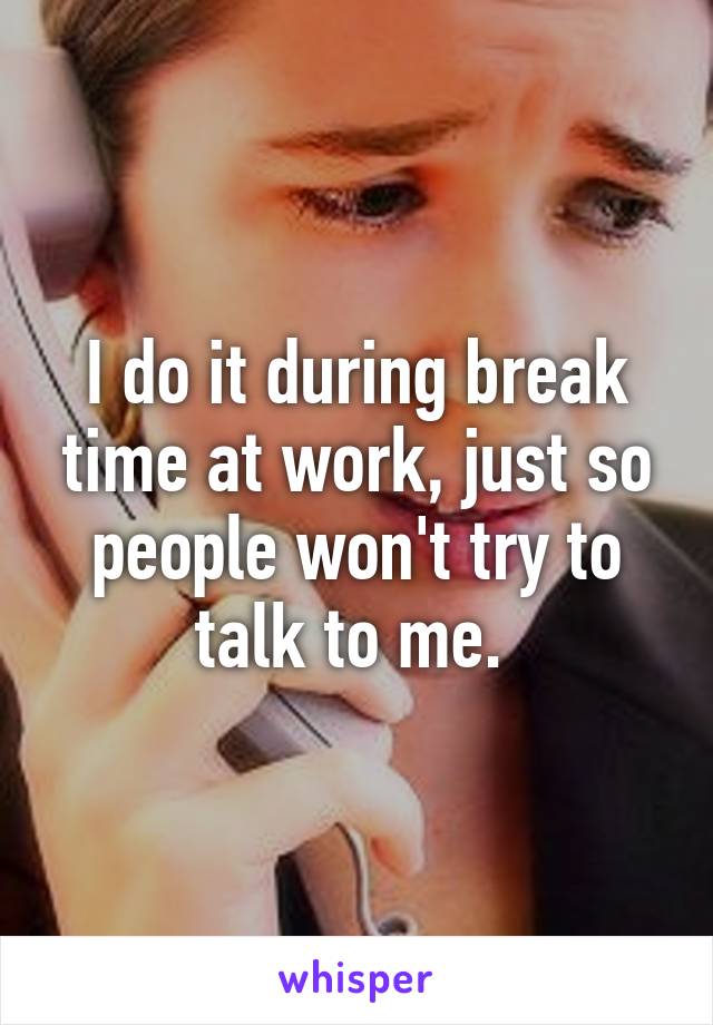 I do it during break time at work, just so people won't try to talk to me. 