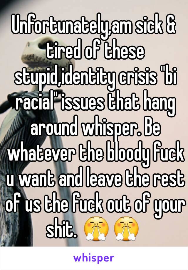 Unfortunately,am sick & tired of these stupid,identity crisis "bi racial" issues that hang around whisper. Be whatever the bloody fuck u want and leave the rest of us the fuck out of your shit. 😤😤 