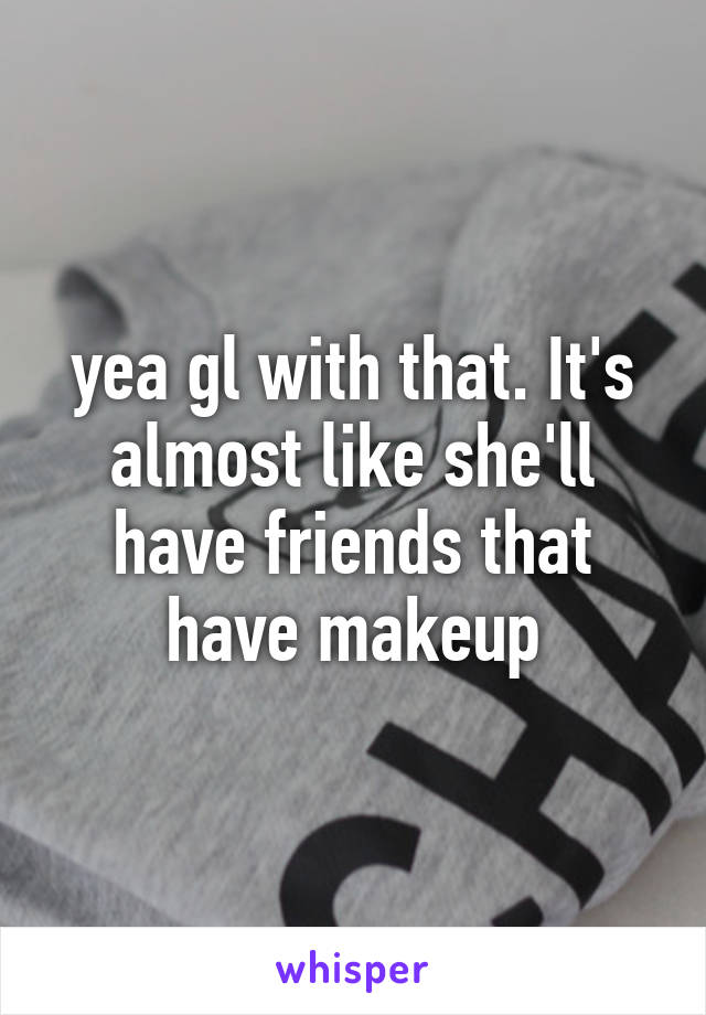 yea gl with that. It's almost like she'll have friends that have makeup