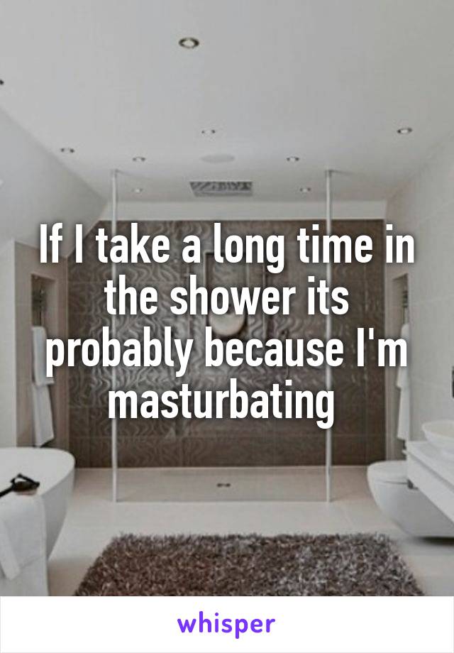 If I take a long time in the shower its probably because I'm masturbating 