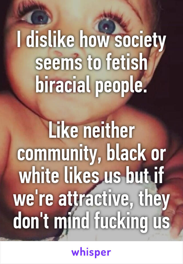 I dislike how society seems to fetish biracial people.

Like neither community, black or white likes us but if we're attractive, they don't mind fucking us