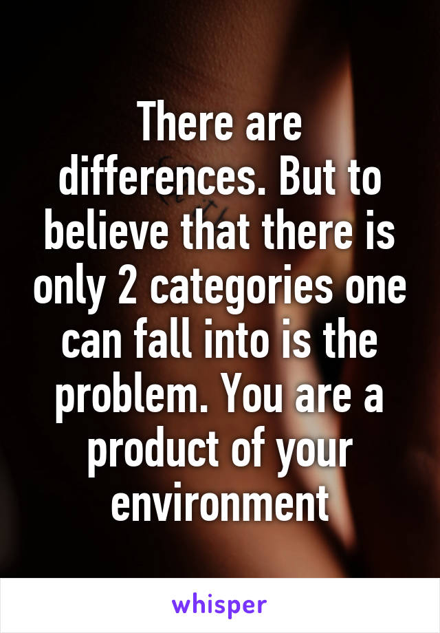 There are differences. But to believe that there is only 2 categories one can fall into is the problem. You are a product of your environment