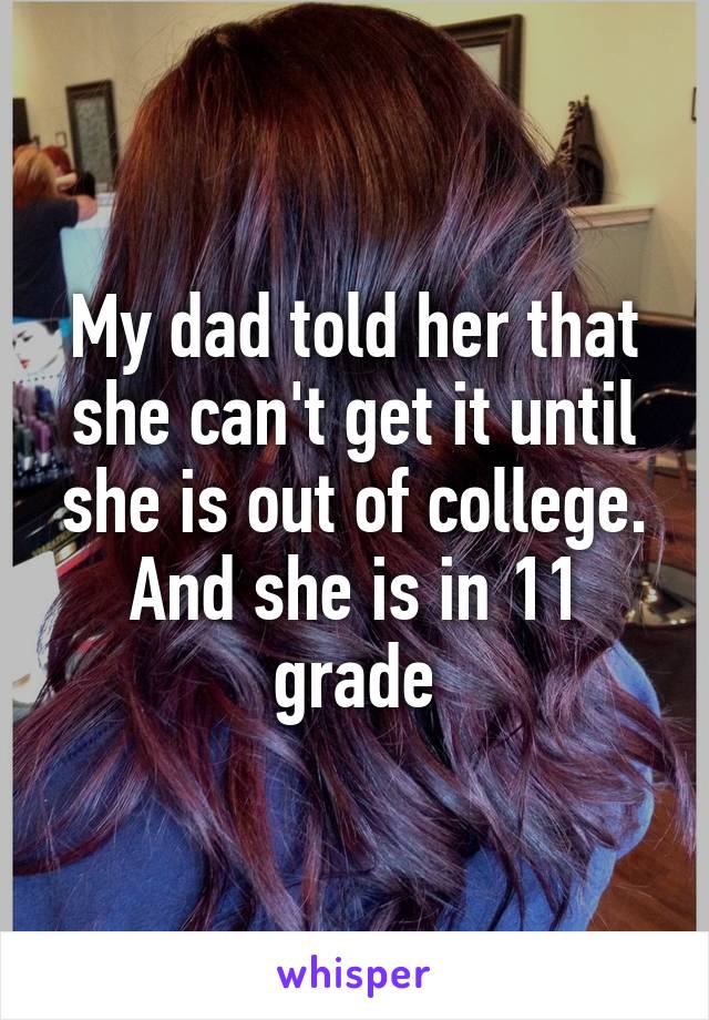 My dad told her that she can't get it until she is out of college. And she is in 11 grade