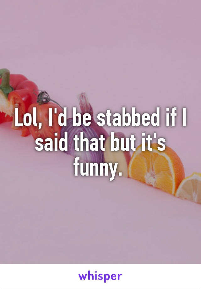 Lol, I'd be stabbed if I said that but it's funny. 