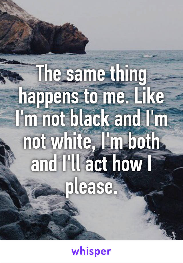 The same thing happens to me. Like I'm not black and I'm not white, I'm both and I'll act how I please.