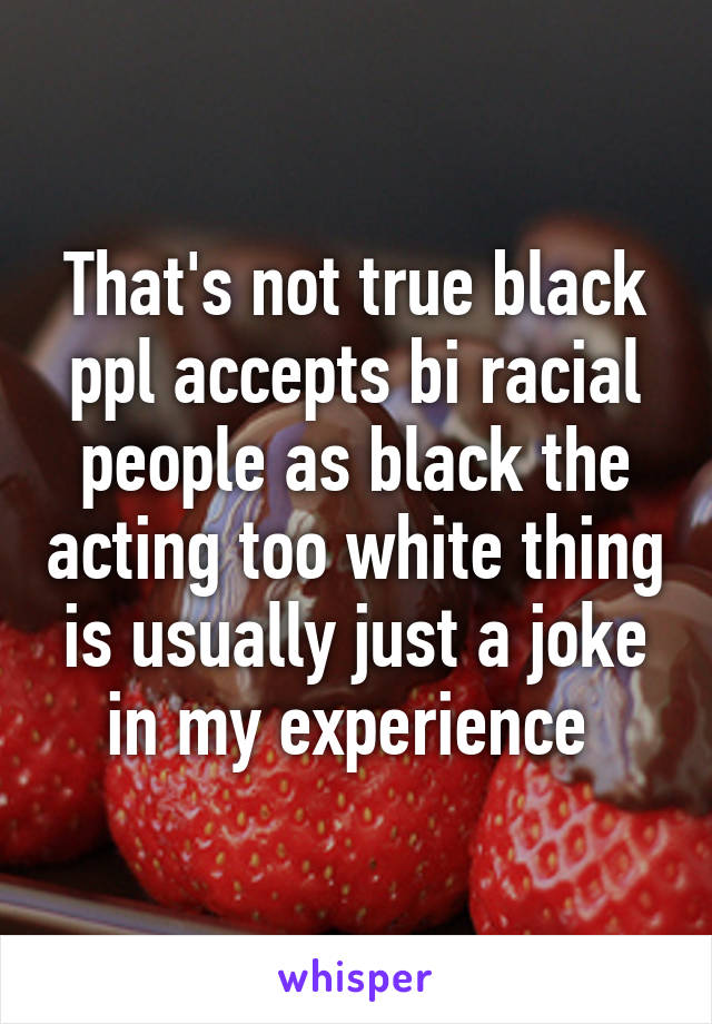 That's not true black ppl accepts bi racial people as black the acting too white thing is usually just a joke in my experience 