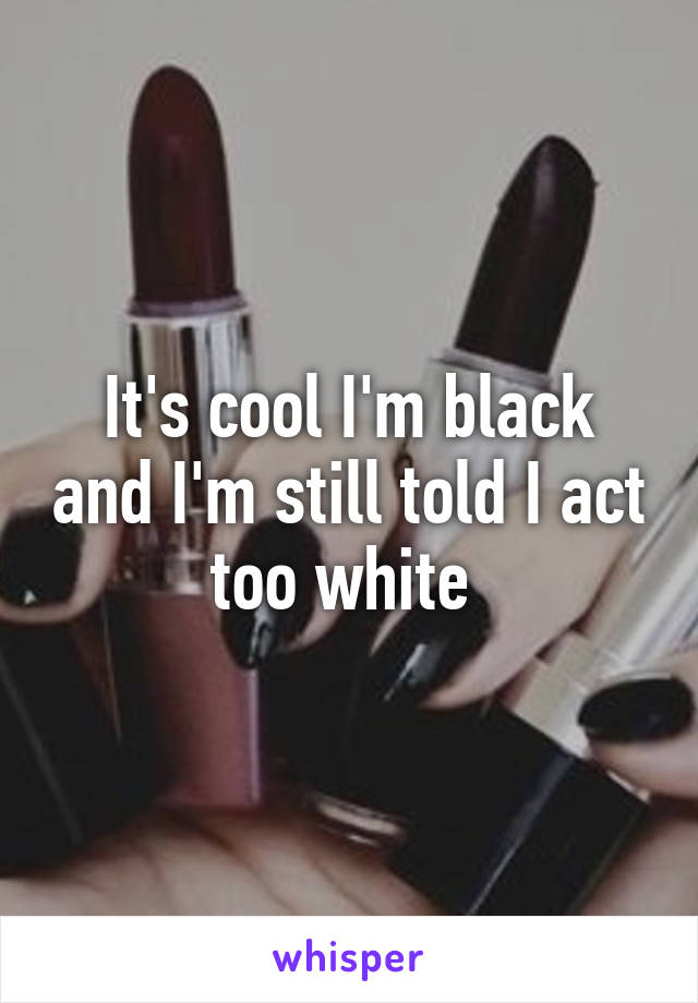It's cool I'm black and I'm still told I act too white 