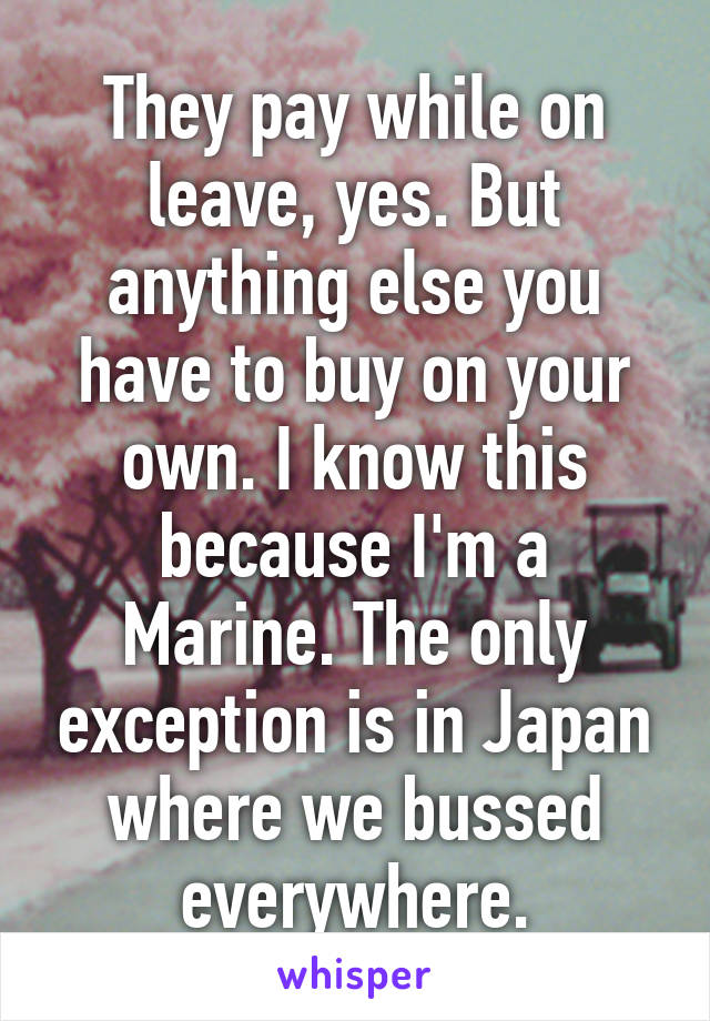 They pay while on leave, yes. But anything else you have to buy on your own. I know this because I'm a Marine. The only exception is in Japan where we bussed everywhere.