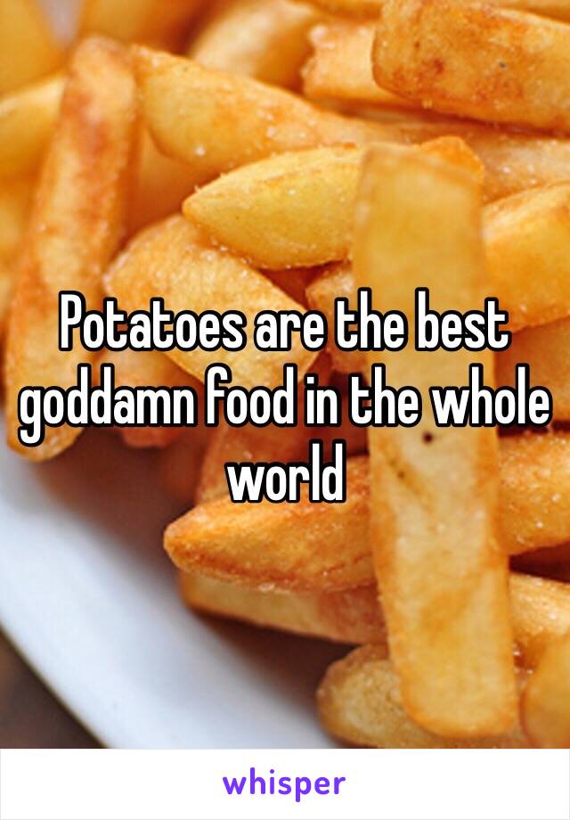Potatoes are the best goddamn food in the whole world