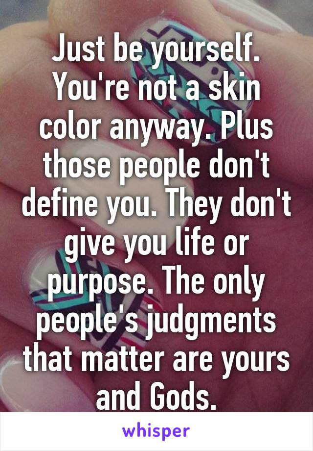 Just be yourself. You're not a skin color anyway. Plus those people don't define you. They don't give you life or purpose. The only people's judgments that matter are yours and Gods.